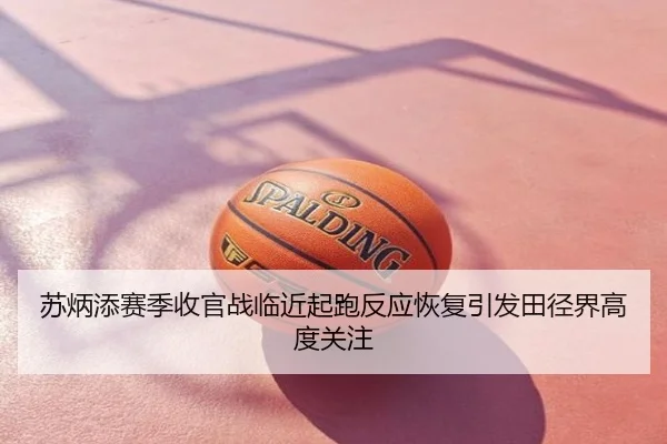 苏炳添赛季收官战临近起跑反应恢复引发田径界高度关注