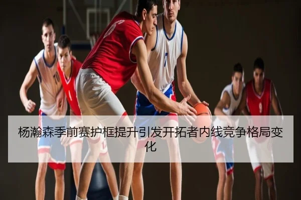 杨瀚森季前赛护框提升引发开拓者内线竞争格局变化