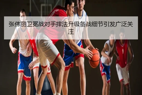 张伟丽卫冕战对手摔法升级备战细节引发广泛关注